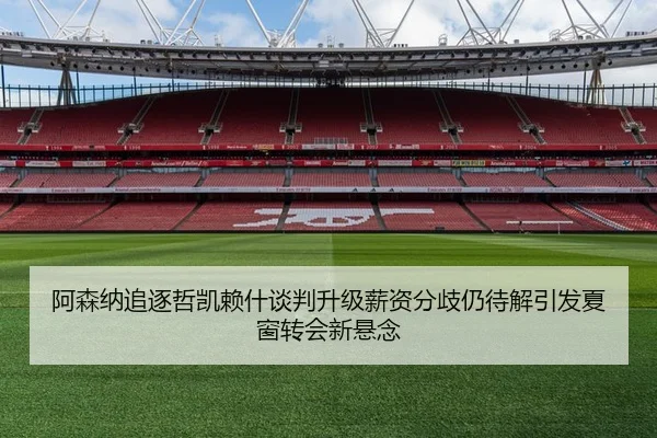 阿森纳追逐哲凯赖什谈判升级薪资分歧仍待解引发夏窗转会新悬念